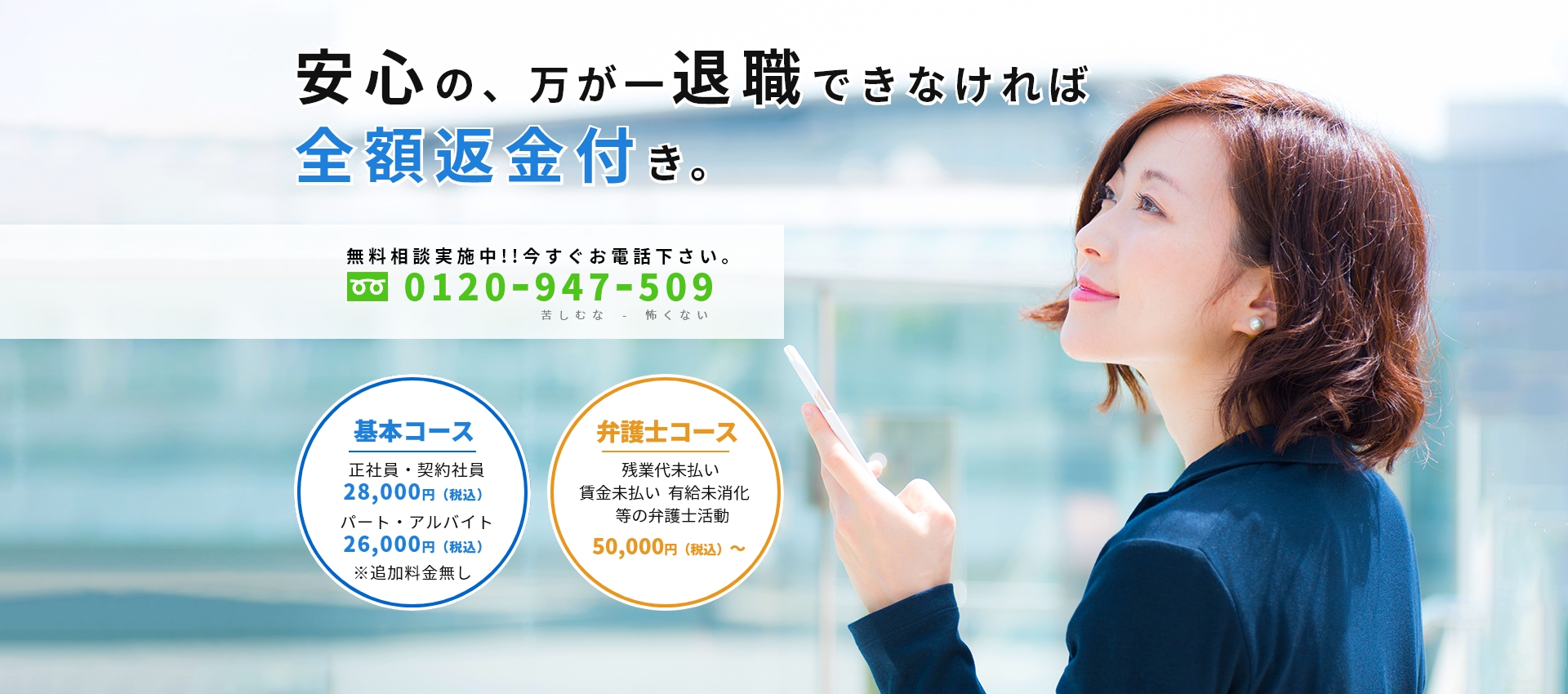 安心の、万が一退職できなければ全額返金付き。無料相談実施中!!今すぐお電話下さい。0120ｰ947ｰ509 基本コース（正社員・契約社員：28,000円（税込）、パート・アルバイト：26,000円（税込））、弁護士コース（残業代未払い 賃金未払い 有給未消化 等の弁護士活：50,000円（税込）～ ）